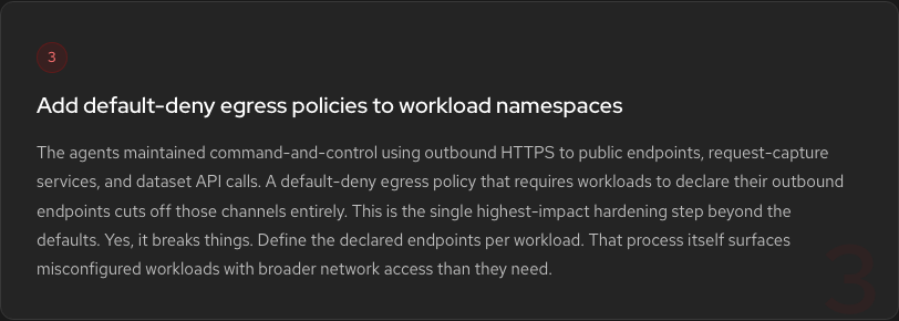 Hardening Step 3: Add default-deny egress policies. The agents maintained C2 using outbound HTTPS to public endpoints. Egress restrictions cut off those channels entirely.