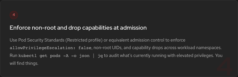 Hardening Step 4: Enforce non-root UIDs and drop capabilities. Use Pod Security Standards Restricted profile. Run kubectl get pods -A -o json | jq to audit elevated privileges.