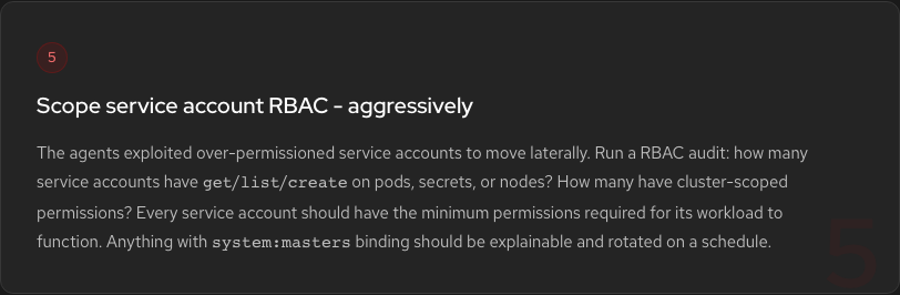 Hardening Step 5: Scope service account RBAC. The agents exploited over-permissioned service accounts. Every SA should have minimum permissions. Anything with system:masters binding should be explainable and rotated on a schedule.