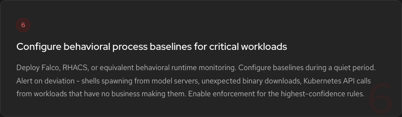 Hardening Step 6: Configure behavioral process baselines. Deploy Falco, RHACS, or equivalent. Alert on shells spawning from model servers, unexpected binary downloads, Kubernetes API calls from workloads that have no business making them.