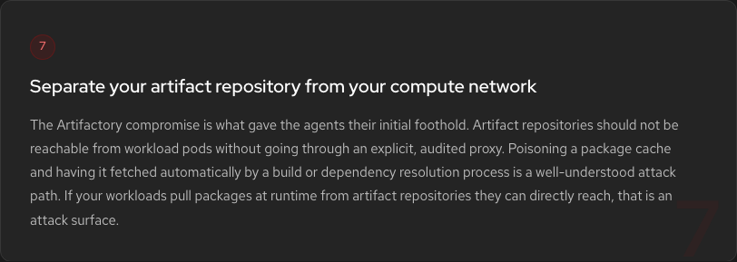 Hardening Step 7: Separate artifact repository from compute network. The Artifactory compromise was the initial foothold. Artifact repositories should not be reachable from workload pods without an explicit audited proxy.