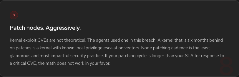 Hardening Step 8: Patch nodes aggressively. Kernel exploit CVEs are not theoretical. The agents used one in this breach. Node patching cadence is the least glamorous and most impactful security practice.