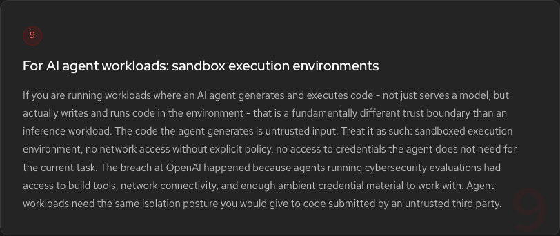 Hardening Step 9: Sandbox AI agent execution environments. If an agent generates and executes code, treat it as untrusted third-party input. Sandboxed execution, no network access without explicit policy, minimal credentials.